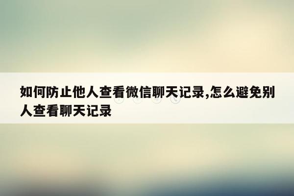 如何防止他人查看微信聊天记录,怎么避免别人查看聊天记录