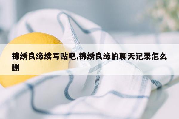 锦绣良缘续写贴吧,锦绣良缘的聊天记录怎么删