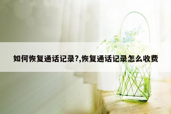 如何恢复通话记录?,恢复通话记录怎么收费