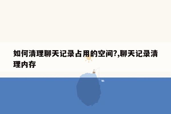 如何清理聊天记录占用的空间?,聊天记录清理内存