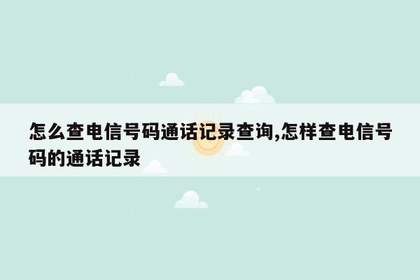 怎么查电信号码通话记录查询,怎样查电信号码的通话记录