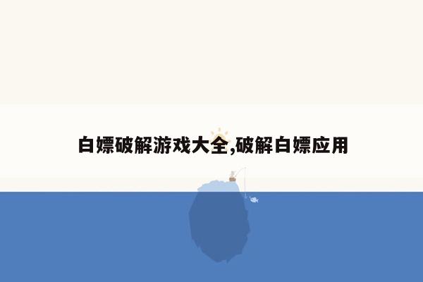 白嫖破解游戏大全,破解白嫖应用