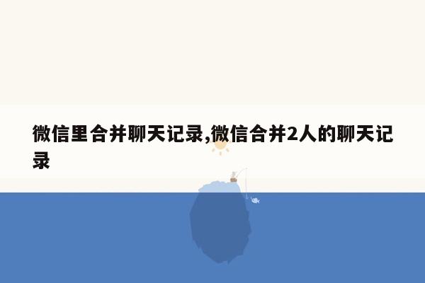 微信里合并聊天记录,微信合并2人的聊天记录