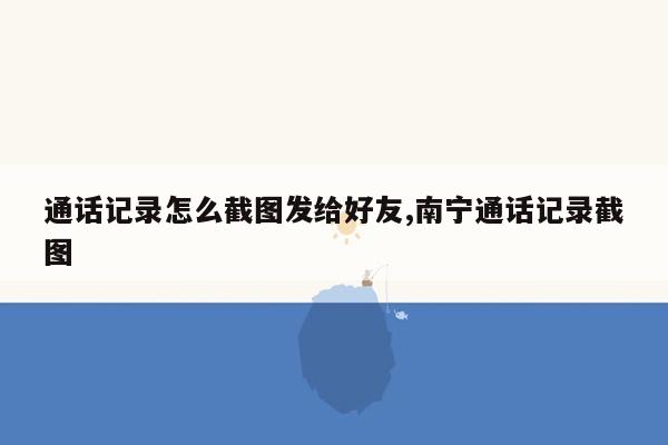 通话记录怎么截图发给好友,南宁通话记录截图