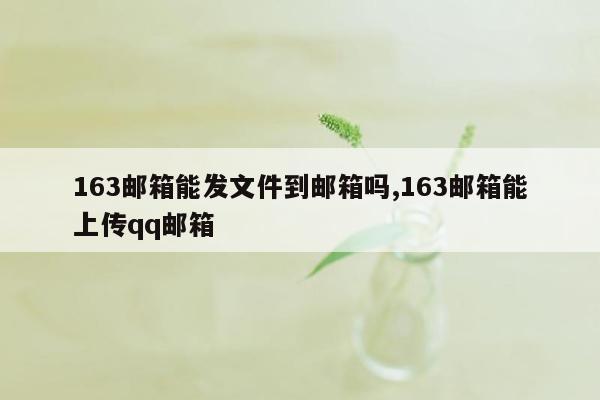 163邮箱能发文件到邮箱吗,163邮箱能上传qq邮箱