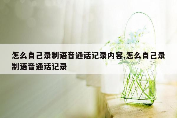 怎么自己录制语音通话记录内容,怎么自己录制语音通话记录