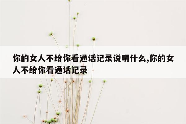 你的女人不给你看通话记录说明什么,你的女人不给你看通话记录