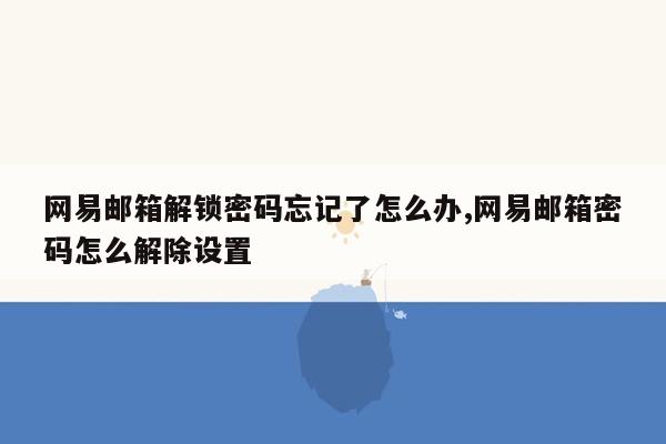 网易邮箱解锁密码忘记了怎么办,网易邮箱密码怎么解除设置