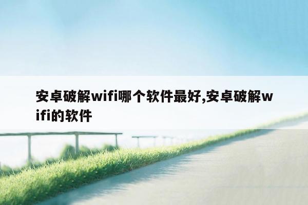 安卓破解wifi哪个软件最好,安卓破解wifi的软件