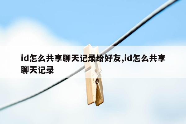 id怎么共享聊天记录给好友,id怎么共享聊天记录