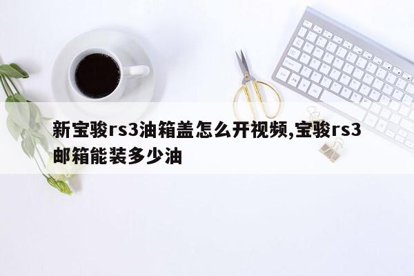 新宝骏rs3油箱盖怎么开视频,宝骏rs3邮箱能装多少油