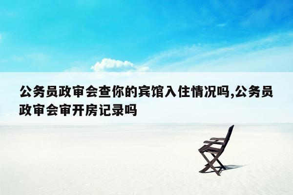 公务员政审会查你的宾馆入住情况吗,公务员政审会审开房记录吗