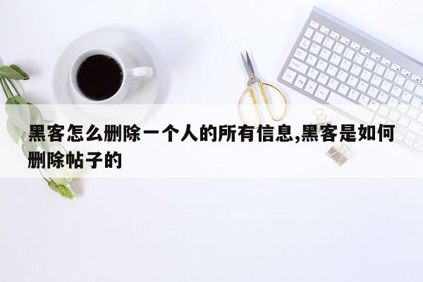 黑客怎么删除一个人的所有信息,黑客是如何删除帖子的