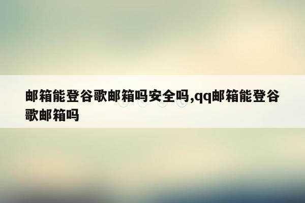 邮箱能登谷歌邮箱吗安全吗,qq邮箱能登谷歌邮箱吗