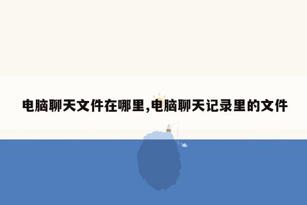电脑聊天文件在哪里,电脑聊天记录里的文件