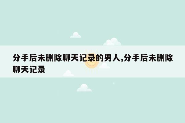 分手后未删除聊天记录的男人,分手后未删除聊天记录