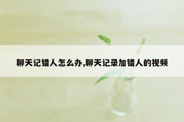 聊天记错人怎么办,聊天记录加错人的视频