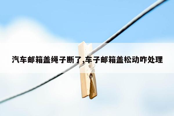 汽车邮箱盖绳子断了,车子邮箱盖松动咋处理