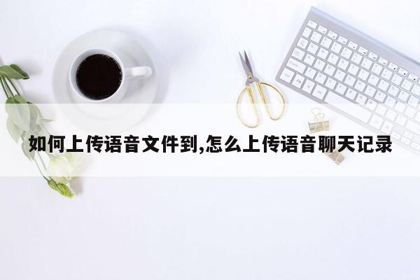 如何上传语音文件到,怎么上传语音聊天记录