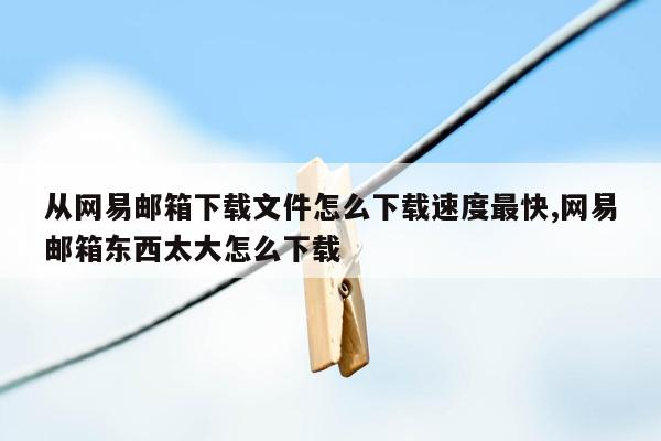 从网易邮箱下载文件怎么下载速度最快,网易邮箱东西太大怎么下载