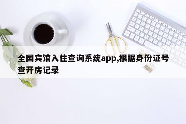 全国宾馆入住查询系统app,根据身份证号查开房记录