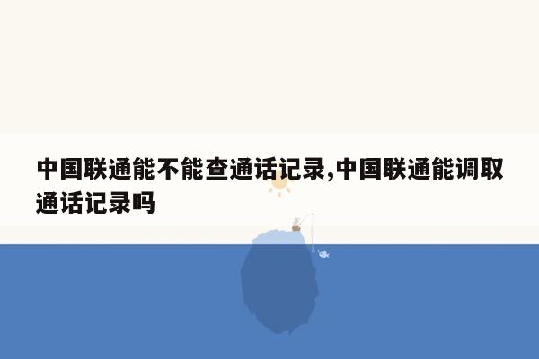 中国联通能不能查通话记录,中国联通能调取通话记录吗