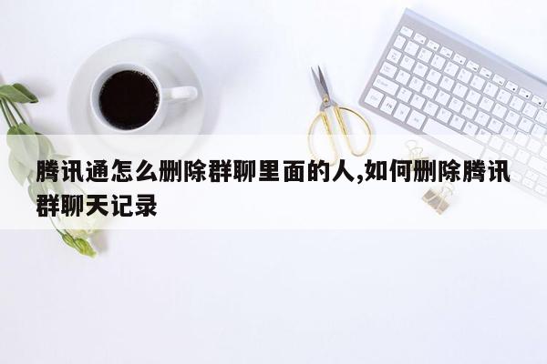 腾讯通怎么删除群聊里面的人,如何删除腾讯群聊天记录