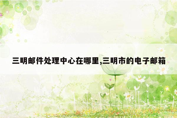 三明邮件处理中心在哪里,三明市的电子邮箱