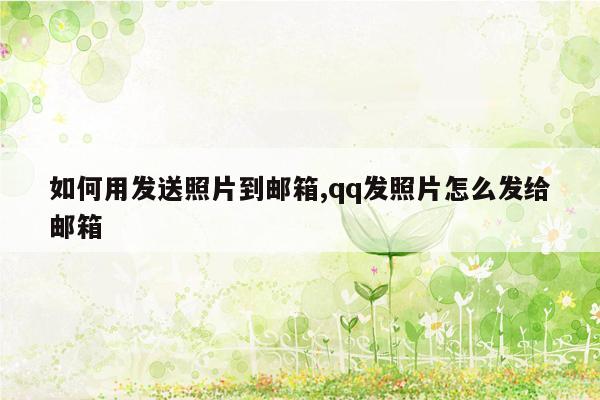 如何用发送照片到邮箱,qq发照片怎么发给邮箱