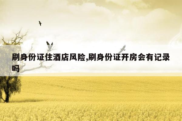 刷身份证住酒店风险,刷身份证开房会有记录吗