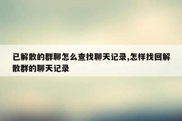 已解散的群聊怎么查找聊天记录,怎样找回解散群的聊天记录