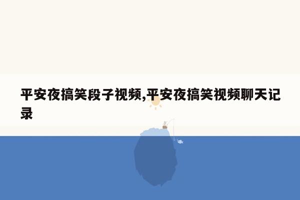 平安夜搞笑段子视频,平安夜搞笑视频聊天记录