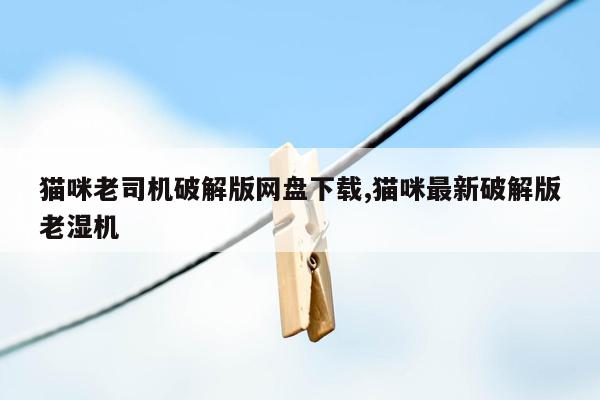 猫咪老司机破解版网盘下载,猫咪最新破解版老湿机