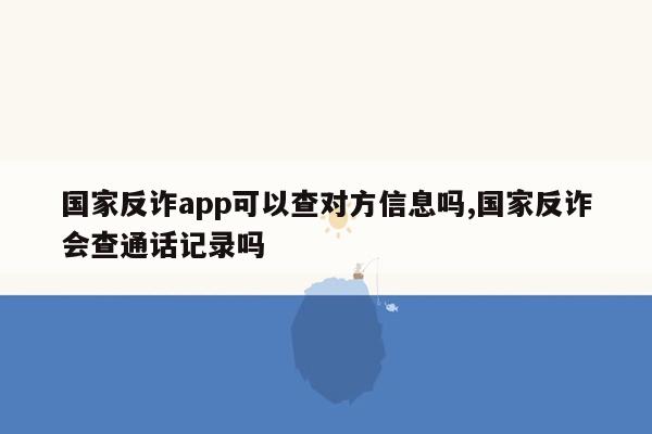 国家反诈app可以查对方信息吗,国家反诈会查通话记录吗