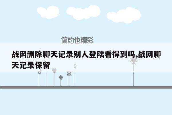 战网删除聊天记录别人登陆看得到吗,战网聊天记录保留